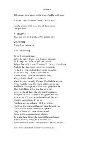 Macbeth
Till supper time alone: while then, God be with you!
[Exeunt Lady Macbeth, Lords, Ladies, &c.]
Sirrah, a word with you: attend those men
Our pleasure?
ATTENDANT.
They are, my lord, without the palace gate.
MACBETH.
Bring them before us.
[Exit Attendant.]
To be thus is nothing;
But to be safely thus:—our fears in Banquo.
Stick deep; and in his royalty of nature
Reigns that which would be fear’d: ‘tis much he dares;
And, to that dauntless temper of his mind,
He hath a wisdom that doth guide his valour
To act in safety. There is none but he
Whose being I do fear: and under him,
My genius is rebuk’d; as, it is said,
Mark Antony’s was by Caesar. He chid the sisters
When first they put the name of king upon me,
And bade them speak to him; then, prophet-like,
They hail’d him father to a line of kings:
Upon my head they plac’d a fruitless crown,
And put a barren sceptre in my gripe, Thence
to be wrench’d with an unlineal hand, No son
of mine succeeding. If’t be so,
For Banquo’s issue have I fil’d my mind;
For them the gracious Duncan have I murder’d;
Put rancours in the vessel of my peace
Only for them; and mine eternal jewel
Given to the common enemy of man,
To make them kings, the seed of Banquo kings!
Rather than so, come, fate, into the list,
And champion me to the utterance!—Who’s there?—
[Re-enter Attendant, with two Murderers.]
 