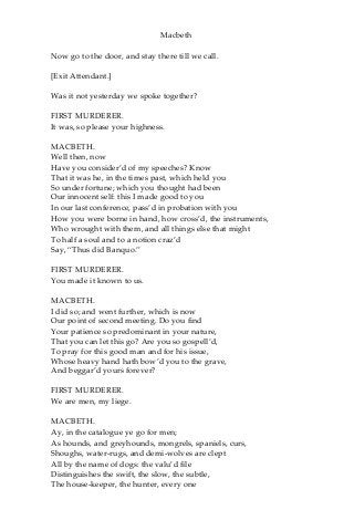 Macbeth
Now go to the door, and stay there till we call.
[Exit Attendant.]
Was it not yesterday we spoke together?
FIRST MURDERER.
It was, so please your highness.
MACBETH.
Well then, now
Have you consider’d of my speeches? Know
That it was he, in the times past, which held you
So under fortune; which you thought had been
Our innocent self: this I made good to you
In our last conference, pass’d in probation with you
How you were borne in hand, how cross’d, the instruments,
Who wrought with them, and all things else that might
To half a soul and to a notion craz’d
Say, “Thus did Banquo.”
FIRST MURDERER.
You made it known to us.
MACBETH.
I did so; and went further, which is now
Our point of second meeting. Do you find
Your patience so predominant in your nature,
That you can let this go? Are you so gospell’d,
To pray for this good man and for his issue,
Whose heavy hand hath bow’d you to the grave,
And beggar’d yours forever?
FIRST MURDERER.
We are men, my liege.
MACBETH.
Ay, in the catalogue ye go for men;
As hounds, and greyhounds, mongrels, spaniels, curs,
Shoughs, water-rugs, and demi-wolves are clept
All by the name of dogs: the valu’d file
Distinguishes the swift, the slow, the subtle,
The house-keeper, the hunter, every one
 