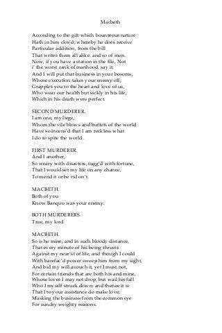 Macbeth
According to the gift which bounteous nature
Hath in him clos’d; whereby he does receive
Particular addition, from the bill
That writes them all alike: and so of men.
Now, if you have a station in the file, Not
i’ the worst rank of manhood, say it;
And I will put that business in your bosoms,
Whose execution takes your enemy off;
Grapples you to the heart and love of us,
Who wear our health but sickly in his life,
Which in his death were perfect.
SECOND MURDERER.
I am one, my liege,
Whom the vile blows and buffets of the world
Have so incens’d that I am reckless what
I do to spite the world.
FIRST MURDERER.
And I another,
So weary with disasters, tugg’d with fortune,
That I would set my life on any chance,
To mend it or be rid on’t.
MACBETH.
Both of you
Know Banquo was your enemy.
BOTH MURDERERS.
True, my lord.
MACBETH.
So is he mine; and in such bloody distance,
That every minute of his being thrusts
Against my near’st of life; and though I could
With barefac’d power sweep him from my sight,
And bid my will avouch it, yet I must not,
For certain friends that are both his and mine,
Whose loves I may not drop, but wail his fall
Who I myself struck down: and thence it is
That I to your assistance do make love;
Masking the business from the common eye
For sundry weighty reasons.
 