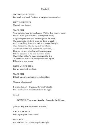 Macbeth
SECOND MURDERER.
We shall, my lord, Perform what you command us.
FIRST MURDERER.
Though our lives—
MACBETH.
Your spirits shine through you. Within this hour at most,
I will advise you where to plant yourselves;
Acquaint you with the perfect spy o’ the time,
The moment on’t; for’t must be done to-night
And something from the palace; always thought
That I require a clearness; and with him,—
To leave no rubs nor botches in the work,—
Fleance his son, that keeps him company,
Whose absence is no less material to me
Than is his father’s, must embrace the fate
Of that dark hour. Resolve yourselves apart:
I’ll come to you anon.
BOTH MURDERERS.
We are resolv’d, my lord.
MACBETH.
I’ll call upon you straight: abide within.
[Exeunt Murderers.]
It is concluded:—Banquo, thy soul’s flight,
If it find heaven, must find it out to-night.
[Exit.]
SCENE II. The same. Another Room in the Palace.
[Enter Lady Macbeth and a Servant.]
LADY MACBETH.
Is Banquo gone from court?
SERVANT.
Ay, madam, but returns again to-night.
 