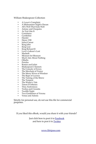 William Shakespeare Collection
A Lover's Complaint
A Midsummer Night's Dream
All's Well That Ends Well
Antony and Cleopatra
As You Like It - Coriolanus
Cymbeline - Hamlet
Henry VIII - Julius Caesar
King John - King Lear
King Richard II - Love's Labour's Lost
Macbeth - Measure for Measure
Much Ado About Nothing
Othello - Pericles - Romeo and Juliet
Shakespeare's Sonnets
The Comedy of Errors
The Merchant of Venice
The Merry Wives of Windsor
The Rape of Lucrece
The Taming of the Shrew
The Tempest - The Winter's Tale
Timon D'Athenes
Titus Andronicus
Troilus and Cressida
Twelfth Night- -Two Gentlemen of Verona
Venus and Adonis
To Learn More
You can Pay What You Want this Bundle.
Click Here
Download Now The William Shakespeare eBooks Bundle
available in Kindle, ePub, PDF format.
 