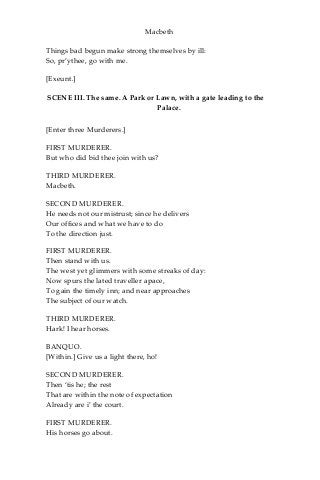 Macbeth
Things bad begun make strong themselves by ill:
So, pr’ythee, go with me.
[Exeunt.]
SCENE III. The same. A Park or Lawn, with a gate leading to the
Palace.
[Enter three Murderers.]
FIRST MURDERER.
But who did bid thee join with us?
THIRD MURDERER.
Macbeth.
SECOND MURDERER.
He needs not our mistrust; since he delivers
Our offices and what we have to do
To the direction just.
FIRST MURDERER.
Then stand with us.
The west yet glimmers with some streaks of day:
Now spurs the lated traveller apace,
To gain the timely inn; and near approaches
The subject of our watch.
THIRD MURDERER.
Hark! I hear horses.
BANQUO.
[Within.] Give us a light there, ho!
SECOND MURDERER.
Then ‘tis he; the rest
That are within the note of expectation
Already are i’ the court.
FIRST MURDERER.
His horses go about.
 