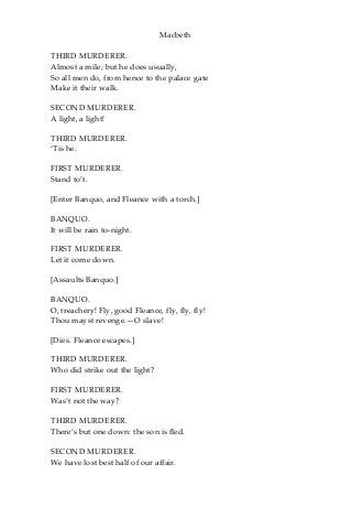 Macbeth
THIRD MURDERER.
Almost a mile; but he does usually,
So all men do, from hence to the palace gate
Make it their walk.
SECOND MURDERER.
A light, a light!
THIRD MURDERER.
‘Tis he.
FIRST MURDERER.
Stand to’t.
[Enter Banquo, and Fleance with a torch.]
BANQUO.
It will be rain to-night.
FIRST MURDERER.
Let it come down.
[Assaults Banquo.]
BANQUO.
O, treachery! Fly, good Fleance, fly, fly, fly!
Thou mayst revenge.—O slave!
[Dies. Fleance escapes.]
THIRD MURDERER.
Who did strike out the light?
FIRST MURDERER.
Was’t not the way?
THIRD MURDERER.
There’s but one down: the son is fled.
SECOND MURDERER.
We have lost best half of our affair.
 