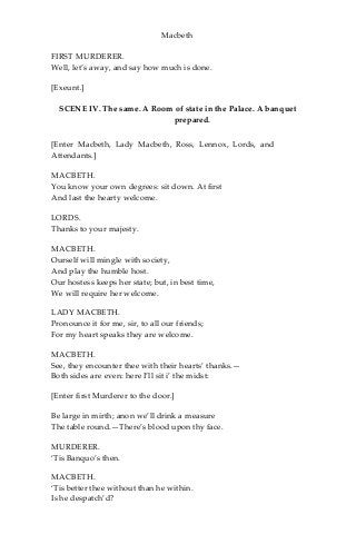 Macbeth
FIRST MURDERER.
Well, let’s away, and say how much is done.
[Exeunt.]
SCENE IV. The same. A Room of state in the Palace. A banquet
prepared.
[Enter Macbeth, Lady Macbeth, Ross, Lennox, Lords, and
Attendants.]
MACBETH.
You know your own degrees: sit down. At first
And last the hearty welcome.
LORDS.
Thanks to your majesty.
MACBETH.
Ourself will mingle with society,
And play the humble host.
Our hostess keeps her state; but, in best time,
We will require her welcome.
LADY MACBETH.
Pronounce it for me, sir, to all our friends;
For my heart speaks they are welcome.
MACBETH.
See, they encounter thee with their hearts’ thanks.—
Both sides are even: here I’ll sit i’ the midst:
[Enter first Murderer to the door.]
Be large in mirth; anon we’ll drink a measure
The table round.—There’s blood upon thy face.
MURDERER.
‘Tis Banquo’s then.
MACBETH.
‘Tis better thee without than he within.
Is he despatch’d?
 