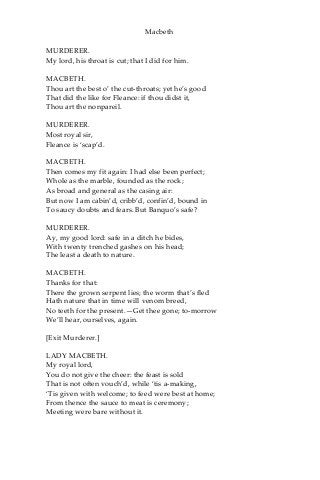 Macbeth
MURDERER.
My lord, his throat is cut; that I did for him.
MACBETH.
Thou art the best o’ the cut-throats; yet he’s good
That did the like for Fleance: if thou didst it,
Thou art the nonpareil.
MURDERER.
Most royal sir,
Fleance is ‘scap’d.
MACBETH.
Then comes my fit again: I had else been perfect;
Whole as the marble, founded as the rock;
As broad and general as the casing air:
But now I am cabin’d, cribb’d, confin’d, bound in
To saucy doubts and fears. But Banquo’s safe?
MURDERER.
Ay, my good lord: safe in a ditch he bides,
With twenty trenched gashes on his head;
The least a death to nature.
MACBETH.
Thanks for that:
There the grown serpent lies; the worm that’s fled
Hath nature that in time will venom breed,
No teeth for the present.—Get thee gone; to-morrow
We’ll hear, ourselves, again.
[Exit Murderer.]
LADY MACBETH.
My royal lord,
You do not give the cheer: the feast is sold
That is not often vouch’d, while ‘tis a-making,
‘Tis given with welcome; to feed were best at home;
From thence the sauce to meat is ceremony;
Meeting were bare without it.
 
