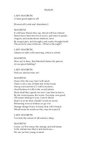 Macbeth
LADY MACBETH.
A kind good-night to all!
[Exeunt all Lords and Atendants.]
MACBETH.
It will have blood; they say, blood will have blood:
Stones have been known to move, and trees to speak;
Augurs, and understood relations, have
By magot-pies, and choughs, and rooks, brought forth
The secret’st man of blood.—What is the night?
LADY MACBETH.
Almost at odds with morning, which is which.
MACBETH.
How say’st thou, that Macduff denies his person
At our great bidding?
LADY MACBETH.
Did you send to him, sir?
MACBETH.
I hear it by the way; but I will send:
There’s not a one of them but in his house
I keep a servant fee’d. I will to-morrow,
(And betimes I will) to the weird sisters:
More shall they speak; for now I am bent to know,
By the worst means, the worst. For mine own good,
All causes shall give way: I am in blood
Step’t in so far that, should I wade no more,
Returning were as tedious as go o’er:
Strange things I have in head, that will to hand;
Which must be acted ere they may be scann’d.
LADY MACBETH.
You lack the season of all natures, sleep.
MACBETH.
Come, we’ll to sleep. My strange and self-abuse
Is the initiate fear that wants hard use:—
We are yet but young in deed.
 