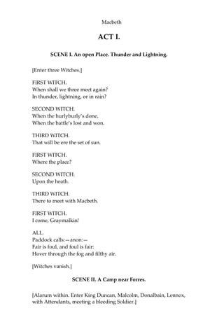 Persons Represented
DUNCAN, King of Scotland.
MALCOLM, his Son.
DONALBAIN, his Son.
MACBETH, General in the King’s Army.
BANQUO, General in the King’s Army.
MACDUFF, Nobleman of Scotland.
LENNOX, Nobleman of Scotland.
ROSS, Nobleman of Scotland.
MENTEITH, Nobleman of Scotland.
ANGUS, Nobleman of Scotland.
CAITHNESS, Nobleman of Scotland.
FLEANCE, Son to Banquo.
SIWARD, Earl of Northumberland, General of the English Forces.
YOUNG SIWARD, his Son.
SEYTON, an Officer attending on Macbeth.
BOY, Son to Macduff.
An English Doctor. A Scotch Doctor. A Soldier. A Porter. An Old
Man.
LADY MACBETH.
LADY MACDUFF.
Gentlewoman attending on Lady Macbeth.
HECATE,and three Witches.
Lords, Gentlemen, Officers, Soldiers, Murderers, Attendants and
Messengers.
The Ghost of Banquo and several other Apparitions.
*********************************
SCENE: In the end of the Fourth Act, in England; through the rest
of the Play, in Scotland; and chiefly at Macbeth’s Castle.
 