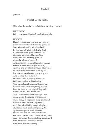 Macbeth
[Exeunt.]
SCENE V. The heath.
[Thunder. Enter the three Witches, meeting Hecate.]
FIRST WITCH.
Why, how now, Hecate? you look angerly.
HECATE.
Have I not reason, beldams as you are,
Saucy and overbold? How did you dare
To trade and traffic with Macbeth
In riddles and affairs of death; And
I, the mistress of your charms, The
close contriver of all harms, Was
never call’d to bear my part, Or
show the glory of our art?
And, which is worse, all you have done
Hath been but for a wayward son,
Spiteful and wrathful; who, as others do,
Loves for his own ends, not for you.
But make amends now: get you gone,
And at the pit of Acheron
Meet me i’ the morning: thither he
Will come to know his destiny.
Your vessels and your spells provide,
Your charms, and everything beside.
I am for the air; this night I’ll spend
Unto a dismal and a fatal end.
Great business must be wrought ere
noon: Upon the corner of the moon
There hangs a vaporous drop profound;
I’ll catch it ere it come to ground:
And that, distill’d by magic sleights,
Shall raise such artificial sprites, As,
by the strength of their illusion,
Shall draw him on to his confusion:
He shall spurn fate, scorn death, and
bear His hopes ‘bove wisdom, grace, and
fear: And you all know, security
Is mortals’ chiefest enemy.
 