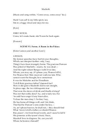 Macbeth
[Music and song within, “Come away, come away” &c.]
Hark! I am call’d; my little spirit, see,
Sits in a foggy cloud and stays for me.
[Exit.]
FIRST WITCH.
Come, let’s make haste; she’ll soon be back again.
[Exeunt.]
SCENE VI. Forres. A Room in the Palace.
[Enter Lennox and another Lord.]
LENNOX.
My former speeches have but hit your thoughts,
Which can interpret further: only, I say,
Thing’s have been strangely borne. The gracious Duncan
Was pitied of Macbeth:—marry, he was dead:—
And the right valiant Banquo walk’d too late;
Whom, you may say, if’t please you, Fleance kill’d,
For Fleance fled. Men must not walk too late. Who
cannot want the thought, how monstrous
It was for Malcolm and for Donalbain
To kill their gracious father? damned fact!
How it did grieve Macbeth! did he not straight,
In pious rage, the two delinquents tear
That were the slaves of drink and thralls of sleep?
Was not that nobly done? Ay, and wisely too; For
‘twould have anger’d any heart alive,
To hear the men deny’t. So that, I say,
He has borne all things well: and I do think,
That had he Duncan’s sons under his key,—
As, an’t please heaven, he shall not,—they should find
What ‘twere to kill a father; so should Fleance.
But, peace!—for from broad words, and ‘cause he fail’d
His presence at the tyrant’s feast, I hear,
Macduff lives in disgrace. Sir, can you tell
Where he bestows himself?
 