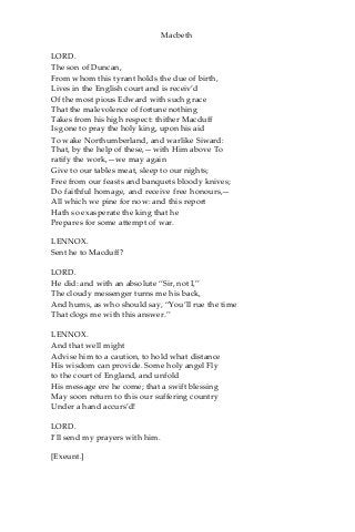 Macbeth
LORD.
The son of Duncan,
From whom this tyrant holds the due of birth,
Lives in the English court and is receiv’d
Of the most pious Edward with such grace
That the malevolence of fortune nothing
Takes from his high respect: thither Macduff
Is gone to pray the holy king, upon his aid
To wake Northumberland, and warlike Siward:
That, by the help of these,—with Him above To
ratify the work,—we may again
Give to our tables meat, sleep to our nights;
Free from our feasts and banquets bloody knives;
Do faithful homage, and receive free honours,—
All which we pine for now: and this report
Hath so exasperate the king that he
Prepares for some attempt of war.
LENNOX.
Sent he to Macduff?
LORD.
He did: and with an absolute “Sir, not I,”
The cloudy messenger turns me his back,
And hums, as who should say, “You’ll rue the time
That clogs me with this answer.”
LENNOX.
And that well might
Advise him to a caution, to hold what distance
His wisdom can provide. Some holy angel Fly
to the court of England, and unfold
His message ere he come; that a swift blessing
May soon return to this our suffering country
Under a hand accurs’d!
LORD.
I’ll send my prayers with him.
[Exeunt.]
 
