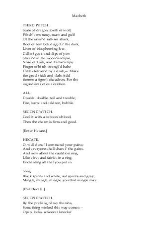 Macbeth
THIRD WITCH.
Scale of dragon, tooth of wolf,
Witch’s mummy, maw and gulf
Of the ravin’d salt-sea shark,
Root of hemlock digg’d i’ the dark,
Liver of blaspheming Jew,
Gall of goat, and slips of yew
Sliver’d in the moon’s eclipse,
Nose of Turk, and Tartar’s lips,
Finger of birth-strangl’d babe
Ditch-deliver’d by a drab,— Make
the gruel thick and slab: Add
thereto a tiger’s chaudron, For the
ingredients of our caldron.
ALL.
Double, double, toil and trouble;
Fire, burn; and caldron, bubble.
SECOND WITCH.
Cool it with a baboon’s blood,
Then the charm is firm and good.
[Enter Hecate.]
HECATE.
O, well done! I commend your pains;
And everyone shall share i’ the gains.
And now about the cauldron sing,
Like elves and fairies in a ring,
Enchanting all that you put in.
Song.
Black spirits and white, red spirits and gray;
Mingle, mingle, mingle, you that mingle may.
[Exit Hecate.]
SECOND WITCH.
By the pricking of my thumbs,
Something wicked this way comes:—
Open, locks, whoever knocks!
 