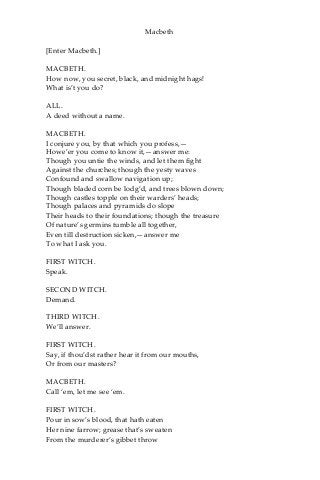 Macbeth
[Enter Macbeth.]
MACBETH.
How now, you secret, black, and midnight hags!
What is’t you do?
ALL.
A deed without a name.
MACBETH.
I conjure you, by that which you profess,—
Howe’er you come to know it,—answer me:
Though you untie the winds, and let them fight
Against the churches; though the yesty waves
Confound and swallow navigation up;
Though bladed corn be lodg’d, and trees blown down;
Though castles topple on their warders’ heads;
Though palaces and pyramids do slope
Their heads to their foundations; though the treasure
Of nature’s germins tumble all together,
Even till destruction sicken,—answer me
To what I ask you.
FIRST WITCH.
Speak.
SECOND WITCH.
Demand.
THIRD WITCH.
We’ll answer.
FIRST WITCH.
Say, if thou’dst rather hear it from our mouths,
Or from our masters?
MACBETH.
Call ‘em, let me see ‘em.
FIRST WITCH.
Pour in sow’s blood, that hath eaten
Her nine farrow; grease that’s sweaten
From the murderer’s gibbet throw
 