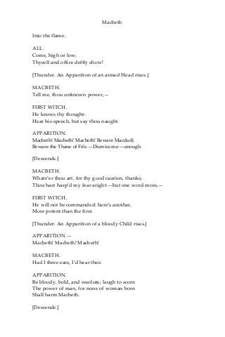 Macbeth
Into the flame.
ALL.
Come, high or low;
Thyself and office deftly show!
[Thunder. An Apparition of an armed Head rises.]
MACBETH.
Tell me, thou unknown power,—
FIRST WITCH.
He knows thy thought:
Hear his speech, but say thou naught.
APPARITION.
Macbeth! Macbeth! Macbeth! Beware Macduff;
Beware the Thane of Fife.—Dismiss me:—enough.
[Descends.]
MACBETH.
Whate’er thou art, for thy good caution, thanks;
Thou hast harp’d my fear aright:—but one word more,—
FIRST WITCH.
He will not be commanded: here’s another,
More potent than the first.
[Thunder. An Apparition of a bloody Child rises.]
APPARITION.—
Macbeth! Macbeth! Macbeth!
MACBETH.
Had I three ears, I’d hear thee.
APPARITION.
Be bloody, bold, and resolute; laugh to scorn
The power of man, for none of woman born
Shall harm Macbeth.
[Descends.]
 