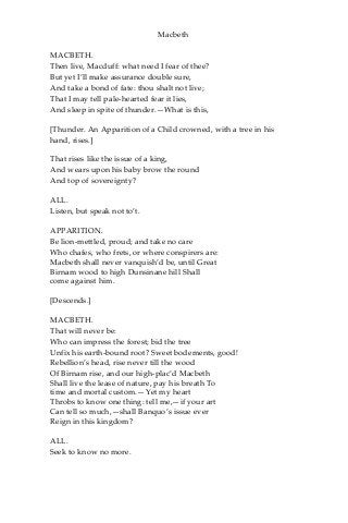 Macbeth
MACBETH.
Then live, Macduff: what need I fear of thee?
But yet I’ll make assurance double sure,
And take a bond of fate: thou shalt not live;
That I may tell pale-hearted fear it lies,
And sleep in spite of thunder.—What is this,
[Thunder. An Apparition of a Child crowned, with a tree in his
hand, rises.]
That rises like the issue of a king,
And wears upon his baby brow the round
And top of sovereignty?
ALL.
Listen, but speak not to’t.
APPARITION.
Be lion-mettled, proud; and take no care
Who chafes, who frets, or where conspirers are:
Macbeth shall never vanquish’d be, until Great
Birnam wood to high Dunsinane hill Shall
come against him.
[Descends.]
MACBETH.
That will never be:
Who can impress the forest; bid the tree
Unfix his earth-bound root? Sweet bodements, good!
Rebellion’s head, rise never till the wood
Of Birnam rise, and our high-plac’d Macbeth
Shall live the lease of nature, pay his breath To
time and mortal custom.—Yet my heart
Throbs to know one thing: tell me,—if your art
Can tell so much,—shall Banquo’s issue ever
Reign in this kingdom?
ALL.
Seek to know no more.
 