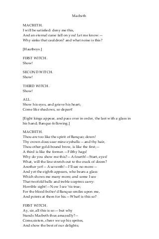 Macbeth
MACBETH.
I will be satisfied: deny me this,
And an eternal curse fall on you! Let me know:—
Why sinks that cauldron? and what noise is this?
[Hautboys.]
FIRST WITCH.
Show!
SECOND WITCH.
Show!
THIRD WITCH.
Show!
ALL.
Show his eyes, and grieve his heart;
Come like shadows, so depart!
[Eight kings appear, and pass over in order, the last with a glass in
his hand; Banquo following.]
MACBETH.
Thou are too like the spirit of Banquo; down!
Thy crown does sear mine eyeballs:—and thy hair,
Thou other gold-bound brow, is like the first;—
A third is like the former.—Filthy hags!
Why do you show me this?—A fourth!—Start, eyes!
What, will the line stretch out to the crack of doom?
Another yet!—A seventh!—I’ll see no more:—
And yet the eighth appears, who bears a glass
Which shows me many more; and some I see
That twofold balls and treble sceptres carry:
Horrible sight!—Now I see ‘tis true;
For the blood-bolter’d Banquo smiles upon me,
And points at them for his.—What! is this so?
FIRST WITCH.
Ay, sir, all this is so:—but why
Stands Macbeth thus amazedly?—
Come,sisters, cheer we up his sprites,
And show the best of our delights;
 