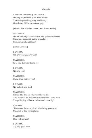 Macbeth
I’ll charm the air to give a sound,
While you perform your antic round;
That this great king may kindly say,
Our duties did his welcome pay.
[Music. The Witches dance, and then vanish.]
MACBETH.
Where are they? Gone?—Let this pernicious hour
Stand aye accursed in the calendar!—
Come in, without there!
[Enter Lennox.]
LENNOX.
What’s your grace’s will?
MACBETH.
Saw you the weird sisters?
LENNOX.
No, my lord.
MACBETH.
Came they not by you?
LENNOX.
No indeed, my lord.
MACBETH.
Infected be the air whereon they ride;
And damn’d all those that trust them!—I did hear
The galloping of horse: who was’t came by?
LENNOX.
‘Tis two or three, my lord, that bring you word
Macduff is fled to England.
MACBETH.
Fled to England!
LENNOX.
Ay, my good lord.
 