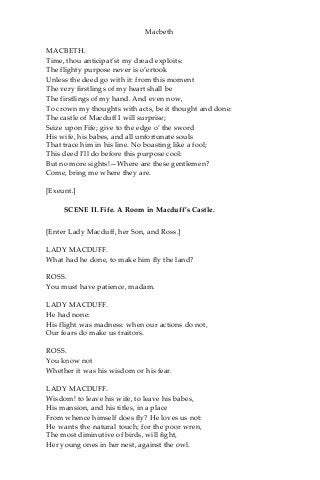 Macbeth
MACBETH.
Time, thou anticipat’st my dread exploits:
The flighty purpose never is o’ertook
Unless the deed go with it: from this moment
The very firstlings of my heart shall be
The firstlings of my hand. And even now,
To crown my thoughts with acts, be it thought and done:
The castle of Macduff I will surprise;
Seize upon Fife; give to the edge o’ the sword
His wife, his babes, and all unfortunate souls
That trace him in his line. No boasting like a fool;
This deed I’ll do before this purpose cool:
But no more sights!—Where are these gentlemen?
Come, bring me where they are.
[Exeunt.]
SCENE II. Fife. A Room in Macduff’s Castle.
[Enter Lady Macduff, her Son, and Ross.]
LADY MACDUFF.
What had he done, to make him fly the land?
ROSS.
You must have patience, madam.
LADY MACDUFF.
He had none:
His flight was madness: when our actions do not,
Our fears do make us traitors.
ROSS.
You know not
Whether it was his wisdom or his fear.
LADY MACDUFF.
Wisdom! to leave his wife, to leave his babes,
His mansion, and his titles, in a place
From whence himself does fly? He loves us not:
He wants the natural touch; for the poor wren,
The most diminutive of birds, will fight,
Her young ones in her nest, against the owl.
 