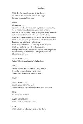 Macbeth
All is the fear, and nothing is the love;
As little is the wisdom, where the flight
So runs against all reason.
ROSS.
My dearest coz,
I pray you, school yourself: but, for your husband,
He is noble, wise, Judicious, and best knows
The fits o’ the season. I dare not speak much further:
But cruel are the times, when we are traitors,
And do not know ourselves; when we hold rumour
From what we fear, yet know not what we fear, But
float upon a wild and violent sea
Each way and move.—I take my leave of you:
Shall not be long but I’ll be here again:
Things at the worst will cease, or else climb upward
To what they were before.—My pretty cousin,
Blessing upon you!
LADY MACDUFF.
Father’d he is, and yet he’s fatherless.
ROSS.
I am so much a fool, should I stay longer,
It would be my disgrace and your
discomfort: I take my leave at once.
[Exit.]
LADY MACDUFF.
Sirrah, your father’s dead;
And what will you do now? How will you live?
SON.
As birds do, mother.
LADY MACDUFF.
What, with worms and flies?
SON.
With what I get, I mean; and so do they.
 
