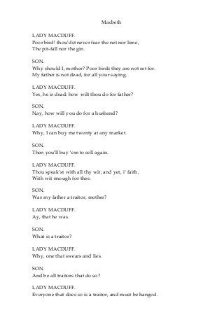 Macbeth
LADY MACDUFF.
Poor bird! thou’dst never fear the net nor lime,
The pit-fall nor the gin.
SON.
Why should I, mother? Poor birds they are not set for.
My father is not dead, for all your saying.
LADY MACDUFF.
Yes, he is dead: how wilt thou do for father?
SON.
Nay, how will you do for a husband?
LADY MACDUFF.
Why, I can buy me twenty at any market.
SON.
Then you’ll buy ‘em to sell again.
LADY MACDUFF.
Thou speak’st with all thy wit; and yet, i’ faith,
With wit enough for thee.
SON.
Was my father a traitor, mother?
LADY MACDUFF.
Ay, that he was.
SON.
What is a traitor?
LADY MACDUFF.
Why, one that swears and lies.
SON.
And be all traitors that do so?
LADY MACDUFF.
Everyone that does so is a traitor, and must be hanged.
 