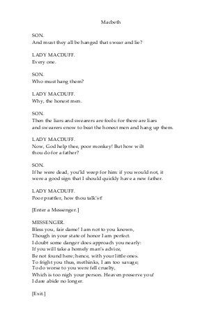 Macbeth
SON.
And must they all be hanged that swear and lie?
LADY MACDUFF.
Every one.
SON.
Who must hang them?
LADY MACDUFF.
Why, the honest men.
SON.
Then the liars and swearers are fools: for there are liars
and swearers enow to beat the honest men and hang up them.
LADY MACDUFF.
Now, God help thee, poor monkey! But how wilt
thou do for a father?
SON.
If he were dead, you’ld weep for him: if you would not, it
were a good sign that I should quickly have a new father.
LADY MACDUFF.
Poor prattler, how thou talk’st!
[Enter a Messenger.]
MESSENGER.
Bless you, fair dame! I am not to you known,
Though in your state of honor I am perfect.
I doubt some danger does approach you nearly:
If you will take a homely man’s advice,
Be not found here; hence, with your little ones.
To fright you thus, methinks, I am too savage;
To do worse to you were fell cruelty,
Which is too nigh your person. Heaven preserve you!
I dare abide no longer.
[Exit.]
 
