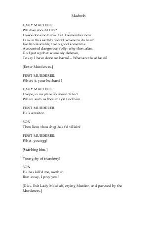 Macbeth
LADY MACDUFF.
Whither should I fly?
I have done no harm. But I remember now
I am in this earthly world; where to do harm
Is often laudable; to do good sometime
Accounted dangerous folly: why then, alas,
Do I put up that womanly defence,
To say I have done no harm?—What are these faces?
[Enter Murderers.]
FIRST MURDERER.
Where is your husband?
LADY MACDUFF.
I hope, in no place so unsanctified
Where such as thou mayst find him.
FIRST MURDERER.
He’s a traitor.
SON.
Thou liest, thou shag-haar’d villain!
FIRST MURDERER.
What, you egg!
[Stabbing him.]
Young fry of treachery!
SON.
He has kill’d me, mother:
Run away, I pray you!
[Dies. Exit Lady Macduff, crying Murder, and pursued by the
Murderers.]
 