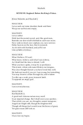 Macbeth
SCENE III. England. Before the King’s Palace.
[Enter Malcolm and Macduff.]
MALCOLM.
Let us seek out some desolate shade and there
Weep our sad bosoms empty.
MACDUFF.
Let us rather
Hold fast the mortal sword, and, like good men,
Bestride our down-fall’n birthdom: each new morn
New widows howl; new orphans cry; new sorrows
Strike heaven on the face, that it resounds
As if it felt with Scotland, and yell’d out
Like syllable of dolour.
MALCOLM.
What I believe, I’ll wail;
What know, believe; and what I can redress,
As I shall find the time to friend, I will.
What you have spoke, it may be so perchance.
This tyrant, whose sole name blisters our tongues,
Was once thought honest: you have loved him well;
He hath not touch’d you yet. I am young; but something
You may deserve of him through me; and wisdom
To offer up a weak, poor, innocent lamb
To appease an angry god.
MACDUFF.
I am not treacherous.
MALCOLM.
But Macbeth is.
A good and virtuous nature may recoil
In an imperial charge. But I shall crave your pardon;
That which you are, my thoughts cannot transpose;
Angels are bright still, though the brightest fell:
Though all things foul would wear the brows of grace,
Yet grace must still look so.
MACDUFF.
I have lost my hopes.
 