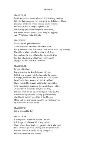 Macbeth
MALCOLM.
Perchance even there where I did find my doubts.
Why in that rawness left you wife and child,— Those
precious motives, those strong knots of love,—
Without leave-taking?—I pray you,
Let not my jealousies be your dishonors,
But mine own safeties:—you may be rightly
just, Whatever I shall think.
MACDUFF.
Bleed, bleed, poor country!
Great tyranny, lay thou thy basis sure,
For goodness dare not check thee! wear thou thy wrongs,
The title is affeer’d.—Fare thee well, lord:
I would not be the villain that thou think’st
For the whole space that’s in the tyrant’s
grasp And the rich East to boot.
MALCOLM.
Be not offended:
I speak not as in absolute fear of you.
I think our country sinks beneath the yoke;
It weeps, it bleeds; and each new day a gash
Is added to her wounds. I think, withal,
There would be hands uplifted in my right;
And here, from gracious England, have I offer
Of goodly thousands: but, for all this,
When I shall tread upon the tyrant’s head, Or
wear it on my sword, yet my poor country
Shall have more vices than it had before;
More suffer, and more sundry ways than ever,
By him that shall succeed.
MACDUFF.
What should he be?
MALCOLM.
It is myself I mean: in whom I know
All the particulars of vice so grafted
That, when they shall be open’d, black Macbeth
Will seem as pure as snow; and the poor state
Esteem him as a lamb, being compar’d
With my confineless harms.
 