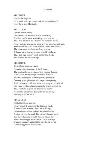 Macbeth
MACDUFF.
Not in the legions
Of horrid hell can come a devil more damn’d
In evils to top Macbeth.
MALCOLM.
I grant him bloody,
Luxurious, avaricious, false, deceitful,
Sudden, malicious, smacking of every sin
That has a name: but there’s no bottom, none,
In my voluptuousness: your wives, your daughters,
Your matrons, and your maids, could not fill up
The cistern of my lust; and my desire
All continent impediments would o’erbear,
That did oppose my will: better Macbeth
Than such an one to reign.
MACDUFF.
Boundless intemperance
In nature is a tyranny; it hath been
The untimely emptying of the happy throne,
And fall of many kings. But fear not yet
To take upon you what is yours: you may
Convey your pleasures in a spacious plenty,
And yet seem cold, the time you may so hoodwink.
We have willing dames enough; there cannot be
That vulture in you, to devour so many
As will to greatness dedicate themselves,
Finding it so inclin’d.
MALCOLM.
With this there grows,
In my most ill-compos’d affection, such
A stanchless avarice, that, were I king,
I should cut off the nobles for their lands;
Desire his jewels, and this other’s house: And
my more-having would be as a sauce To
make me hunger more; that I should forge
Quarrels unjust against the good and loyal,
Destroying them for wealth.
 