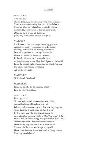 Macbeth
MACDUFF.
This avarice
Sticks deeper; grows with more pernicious root
Than summer-seeming lust; and it hath been
The sword of our slain kings: yet do not fear;
Scotland hath foysons to fill up your will,
Of your mere own: all these are
portable, With other graces weigh’d.
MALCOLM.
But I have none: the king-becoming graces,
As justice, verity, temperance, stableness,
Bounty, perseverance, mercy, lowliness,
Devotion, patience, courage, fortitude,
I have no relish of them; but abound
In the division of each several crime,
Acting it many ways. Nay, had I power, I should
Pour the sweet milk of concord into hell, Uproar
the universal peace, confound
All unity on earth.
MACDUFF.
O Scotland, Scotland!
MALCOLM.
If such a one be fit to govern, speak:
I am as I have spoken.
MACDUFF.
Fit to govern!
No, not to live!—O nation miserable, With
an untitled tyrant bloody-scepter’d,
When shalt thou see thy wholesome days again,
Since that the truest issue of thy throne
By his own interdiction stands accurs’d
And does blaspheme his breed?—Thy royal father
Was a most sainted king; the queen that bore thee,
Oftener upon her knees than on her feet,
Died every day she lived. Fare-thee-well!
These evils thou repeat’st upon thyself
Have banish’d me from Scotland.—O my breast,
Thy hope ends here!
 