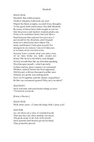 Macbeth
MALCOLM.
Macduff, this noble passion,
Child of integrity, hath from my soul
Wiped the black scruples, reconcil’d my thoughts
To thy good truth and honour. Devilish Macbeth
By many of these trains hath sought to win me
Into his power; and modest wisdom plucks me
From over-credulous haste: but God above
Deal between thee and me! for even now I
put myself to thy direction, and Unspeak
mine own detraction; here abjure The
taints and blames I laid upon myself, For
strangers to my nature. I am yet Unknown
to woman; never was forsworn;
Scarcely have coveted what was mine own;
At no time broke my faith; would not
betray The devil to his fellow; and delight
No less in truth than life: my first false speaking
Was this upon myself:—what I am truly,
Is thine and my poor country’s to command:
Whither, indeed, before thy here-approach,
Old Siward, with ten thousand warlike men
Already at a point, was setting forth:
Now we’ll together; and the chance of goodness
Be like our warranted quarrel! Why are you silent?
MACDUFF.
Such welcome and unwelcome things at once
‘Tis hard to reconcile.
[Enter a Doctor.]
MALCOLM.
Well; more anon.—Comes the king forth, I pray you?
DOCTOR.
Ay, sir: there are a crew of wretched souls
That stay his cure: their malady convinces
The great assay of art; but, at his touch,
Such sanctity hath heaven given his hand,
They presently amend.
 
