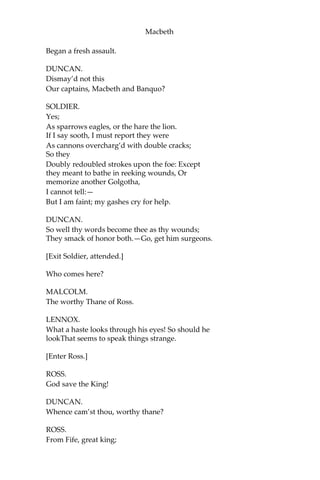 Macbeth
DUNCAN.
What bloody man is that? He can report,
As seemeth by his plight, of the revolt
The newest state.
MALCOLM.
This is the sergeant
Who, like a good and hardy soldier, fought
‘Gainst my captivity.—Hail, brave friend!
Say to the king the knowledge of the broil
As thou didst leave it.
SOLDIER.
Doubtful it stood;
As two spent swimmers that do cling together
And choke their art. The merciless Macdonwald,—
Worthy to be a rebel,—for to that
The multiplying villainies of nature
Do swarm upon him,—from the Western isles
Of kerns and gallowglasses is supplied;
And fortune, on his damned quarrel smiling,
Show’d like a rebel’s whore. But all’s too weak; For
brave Macbeth,—well he deserves that name,—
Disdaining fortune, with his brandish’d steel,
Which smok’d with bloody execution,
Like valor’s minion,
Carv’d out his passag tTill he fac’d the slave; And
ne’er shook hands, nor bade farewell to him, Till
he unseam’d him from the nave to the chaps,
And fix’d his head upon our battlements.
DUNCAN.
O valiant cousin! worthy gentleman!
SOLDIER.
As whence the sun ‘gins his reflection Shipwrecking
storms and direful thunders break; So from that
spring, whence comfort seem’d to come Discomfort
swells. Mark, King of Scotland, mark: No sooner
justice had, with valor arm’d,
Compell’d these skipping kerns to trust their heels,
But the Norweyan lord, surveying vantage,
With furbish’d arms and new supplies of men,
 