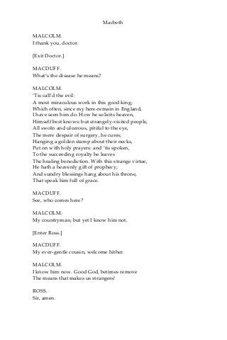 Macbeth
MALCOLM.
I thank you, doctor.
[Exit Doctor.]
MACDUFF.
What’s the disease he means?
MALCOLM.
‘Tis call’d the evil:
A most miraculous work in this good king;
Which often, since my here-remain in England,
I have seen him do. How he solicits heaven,
Himself best knows: but strangely-visited people,
All swoln and ulcerous, pitiful to the eye,
The mere despair of surgery, he cures;
Hanging a golden stamp about their necks,
Put on with holy prayers: and ‘tis spoken,
To the succeeding royalty he leaves
The healing benediction. With this strange virtue,
He hath a heavenly gift of prophecy;
And sundry blessings hang about his throne,
That speak him full of grace.
MACDUFF.
See, who comes here?
MALCOLM.
My countryman; but yet I know him not.
[Enter Ross.]
MACDUFF.
My ever-gentle cousin, welcome hither.
MALCOLM.
I know him now. Good God, betimes remove
The means that makes us strangers!
ROSS.
Sir, amen.
 