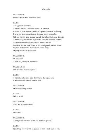 Macbeth
MACDUFF.
Stands Scotland where it did?
ROSS.
Alas, poor country,—
Almost afraid to know itself! It cannot
Be call’d our mother, but our grave: where nothing,
But who knows nothing, is once seen to smile;
Where sighs, and groans, and shrieks, that rent the air,
Are made, not mark’d; where violent sorrow seems
A modern ecstasy; the dead man’s knell
Is there scarce ask’d for who; and good men’s lives
Expire before the flowers in their caps,
Dying or ere they sicken.
MACDUFF.
O, relation
Too nice, and yet too true!
MALCOLM.
What’s the newest grief?
ROSS.
That of an hour’s age doth hiss the speaker;
Each minute teems a new one.
MACDUFF.
How does my wife?
ROSS.
Why, well.
MACDUFF.
And all my children?
ROSS.
Well too.
MACDUFF.
The tyrant has not batter’d at their peace?
ROSS.
No; they were well at peace when I did leave ‘em.
 