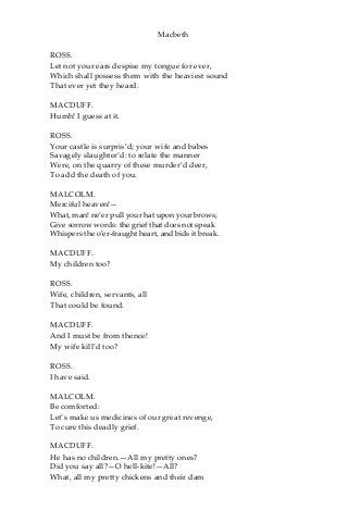 Macbeth
ROSS.
Let not your ears despise my tongue for ever,
Which shall possess them with the heaviest sound
That ever yet they heard.
MACDUFF.
Humh! I guess at it.
ROSS.
Your castle is surpris’d; your wife and babes
Savagely slaughter’d: to relate the manner
Were, on the quarry of these murder’d deer,
To add the death of you.
MALCOLM.
Merciful heaven!—
What, man! ne’er pull your hat upon your brows;
Give sorrow words: the grief that does not speak
Whispers the o’er-fraught heart, and bids it break.
MACDUFF.
My children too?
ROSS.
Wife, children, servants, all
That could be found.
MACDUFF.
And I must be from thence!
My wife kill’d too?
ROSS.
I have said.
MALCOLM.
Be comforted:
Let’s make us medicines of our great revenge,
To cure this deadly grief.
MACDUFF.
He has no children.—All my pretty ones?
Did you say all?—O hell-kite!—All?
What, all my pretty chickens and their dam
 