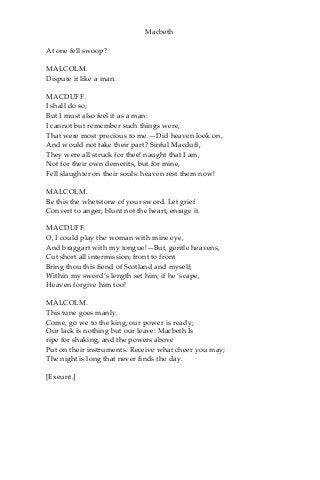 Macbeth
At one fell swoop?
MALCOLM.
Dispute it like a man.
MACDUFF.
I shall do so;
But I must also feel it as a man:
I cannot but remember such things were,
That were most precious to me.—Did heaven look on,
And would not take their part? Sinful Macduff,
They were all struck for thee! naught that I am,
Not for their own demerits, but for mine,
Fell slaughter on their souls: heaven rest them now!
MALCOLM.
Be this the whetstone of your sword. Let grief
Convert to anger; blunt not the heart, enrage it.
MACDUFF.
O, I could play the woman with mine eye,
And braggart with my tongue!—But, gentle heavens,
Cut short all intermission; front to front
Bring thou this fiend of Scotland and myself;
Within my sword’s length set him; if he ‘scape,
Heaven forgive him too!
MALCOLM.
This tune goes manly.
Come, go we to the king; our power is ready;
Our lack is nothing but our leave: Macbeth Is
ripe for shaking, and the powers above
Put on their instruments. Receive what cheer you may;
The night is long that never finds the day.
[Exeunt.]
 