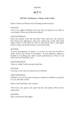 Macbeth
ACT V.
SCENE I. Dunsinane. A Room in the Castle.
[Enter a Doctor of Physic and a Waiting-Gentlewoman.]
DOCTOR.
I have two nights watched with you, but can perceive no truth in
your report. When was it she last walked?
GENTLEWOMAN.
Since his majesty went into the field, I have seen her rise from her
bed, throw her nightgown upon her, unlock her closet, take forth
paper, fold it, write upon it, read it, afterwards seal it, and again
return to bed; yet all this while in a most fast sleep.
DOCTOR.
A great perturbation in nature,—to receive at once the benefit of
sleep, and do the effects of watching— In this slumbery agitation,
besides her walking and other actual performances, what, at any
time, have you heard her say?
GENTLEWOMAN.
That, sir, which I will not report after her.
DOCTOR.
You may to me; and ‘tis most meet you should.
GENTLEWOMAN.
Neither to you nor any one; having no witness to confirm my speech.
Lo you, here she comes!
[Enter Lady Macbeth, with a taper.]
This is her very guise; and, upon my life, fast asleep. Observe her;
stand close.
DOCTOR.
How came she by that light?
 