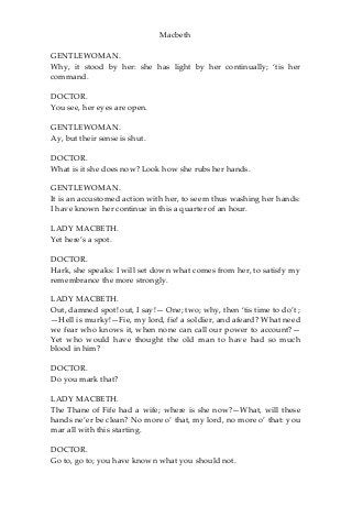 Macbeth
GENTLEWOMAN.
Why, it stood by her: she has light by her continually; ‘tis her
command.
DOCTOR.
You see, her eyes are open.
GENTLEWOMAN.
Ay, but their sense is shut.
DOCTOR.
What is it she does now? Look how she rubs her hands.
GENTLEWOMAN.
It is an accustomed action with her, to seem thus washing her hands:
I have known her continue in this a quarter of an hour.
LADY MACBETH.
Yet here’s a spot.
DOCTOR.
Hark, she speaks: I will set down what comes from her, to satisfy my
remembrance the more strongly.
LADY MACBETH.
Out, damned spot! out, I say!— One; two; why, then ‘tis time to do’t ;
—Hell is murky!—Fie, my lord, fie! a soldier, and afeard? What need
we fear who knows it, when none can call our power to account?—
Yet who would have thought the old man to have had so much
blood in him?
DOCTOR.
Do you mark that?
LADY MACBETH.
The Thane of Fife had a wife; where is she now?—What, will these
hands ne’er be clean? No more o’ that, my lord, no more o’ that: you
mar all with this starting.
DOCTOR.
Go to, go to; you have known what you should not.
 