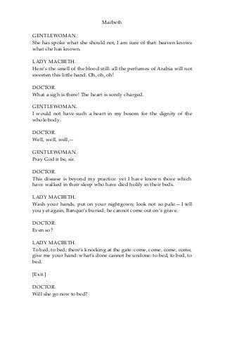 Macbeth
GENTLEWOMAN.
She has spoke what she should not, I am sure of that: heaven knows
what she has known.
LADY MACBETH.
Here’s the smell of the blood still: all the perfumes of Arabia will not
sweeten this little hand. Oh, oh, oh!
DOCTOR.
What a sigh is there! The heart is sorely charged.
GENTLEWOMAN.
I would not have such a heart in my bosom for the dignity of the
whole body.
DOCTOR.
Well, well, well,—
GENTLEWOMAN.
Pray God it be, sir.
DOCTOR.
This disease is beyond my practice: yet I have known those which
have walked in their sleep who have died holily in their beds.
LADY MACBETH.
Wash your hands, put on your nightgown; look not so pale:—I tell
you yet again, Banquo’s buried; he cannot come out on’s grave.
DOCTOR.
Even so?
LADY MACBETH.
To bed, to bed; there’s knocking at the gate: come, come, come, come,
give me your hand: what’s done cannot be undone: to bed, to bed, to
bed.
[Exit.]
DOCTOR.
Will she go now to bed?
 