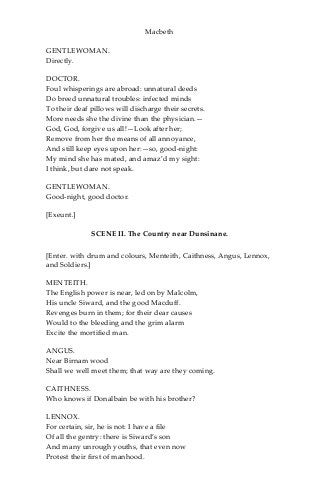 Macbeth
GENTLEWOMAN.
Directly.
DOCTOR.
Foul whisperings are abroad: unnatural deeds
Do breed unnatural troubles: infected minds
To their deaf pillows will discharge their secrets.
More needs she the divine than the physician.—
God, God, forgive us all!—Look after her;
Remove from her the means of all annoyance,
And still keep eyes upon her:—so, good-night:
My mind she has mated, and amaz’d my sight:
I think, but dare not speak.
GENTLEWOMAN.
Good-night, good doctor.
[Exeunt.]
SCENE II. The Country near Dunsinane.
[Enter. with drum and colours, Menteith, Caithness, Angus, Lennox,
and Soldiers.]
MENTEITH.
The English power is near, led on by Malcolm,
His uncle Siward, and the good Macduff.
Revenges burn in them; for their dear causes
Would to the bleeding and the grim alarm
Excite the mortified man.
ANGUS.
Near Birnam wood
Shall we well meet them; that way are they coming.
CAITHNESS.
Who knows if Donalbain be with his brother?
LENNOX.
For certain, sir, he is not: I have a file
Of all the gentry: there is Siward’s son
And many unrough youths, that even now
Protest their first of manhood.
 
