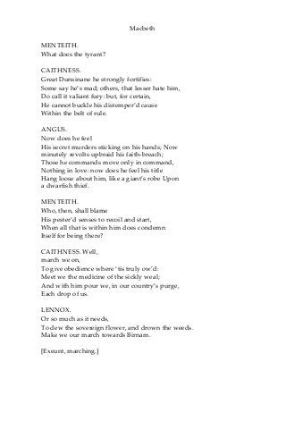 Macbeth
MENTEITH.
What does the tyrant?
CAITHNESS.
Great Dunsinane he strongly fortifies:
Some say he’s mad; others, that lesser hate him,
Do call it valiant fury: but, for certain,
He cannot buckle his distemper’d cause
Within the belt of rule.
ANGUS.
Now does he feel
His secret murders sticking on his hands; Now
minutely revolts upbraid his faith-breach;
Those he commands move only in command,
Nothing in love: now does he feel his title
Hang loose about him, like a giant’s robe Upon
a dwarfish thief.
MENTEITH.
Who, then, shall blame
His pester’d senses to recoil and start,
When all that is within him does condemn
Itself for being there?
CAITHNESS. Well,
march we on,
To give obedience where ‘tis truly ow’d:
Meet we the medicine of the sickly weal;
And with him pour we, in our country’s purge,
Each drop of us.
LENNOX.
Or so much as it needs,
To dew the sovereign flower, and drown the weeds.
Make we our march towards Birnam.
[Exeunt, marching.]
 