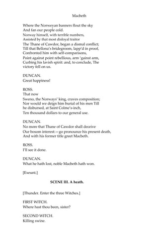 Macbeth
Began a fresh assault.
DUNCAN.
Dismay’d not this
Our captains, Macbeth and Banquo?
SOLDIER.
Yes;
As sparrows eagles, or the hare the lion.
If I say sooth, I must report they were
As cannons overcharg’d with double cracks;
So they
Doubly redoubled strokes upon the foe: Except
they meant to bathe in reeking wounds, Or
memorize another Golgotha,
I cannot tell:—
But I am faint; my gashes cry for help.
DUNCAN.
So well thy words become thee as thy wounds;
They smack of honor both.—Go, get him surgeons.
[Exit Soldier, attended.]
Who comes here?
MALCOLM.
The worthy Thane of Ross.
LENNOX.
What a haste looks through his eyes! So should he
lookThat seems to speak things strange.
[Enter Ross.]
ROSS.
God save the King!
DUNCAN.
Whence cam’st thou, worthy thane?
ROSS.
From Fife, great king;
 