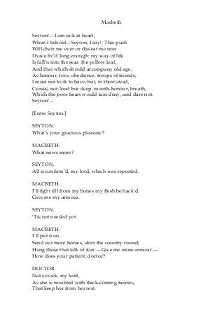 Macbeth
Seyton!—I am sick at heart,
When I behold—Seyton, I say!- This push
Will chair me ever or disseat me now.
I have liv’d long enough: my way of life
Is fall’n into the sear, the yellow leaf;
And that which should accompany old age,
As honour, love, obedience, troops of friends,
I must not look to have; but, in their stead,
Curses, not loud but deep, mouth-honour, breath,
Which the poor heart would fain deny, and dare not.
Seyton!—
[Enter Seyton.]
SEYTON.
What’s your gracious pleasure?
MACBETH.
What news more?
SEYTON.
All is confirm’d, my lord, which was reported.
MACBETH.
I’ll fight till from my bones my flesh be hack’d.
Give me my armour.
SEYTON.
‘Tis not needed yet.
MACBETH.
I’ll put it on.
Send out more horses, skirr the country round;
Hang those that talk of fear.—Give me mine armour.—
How does your patient, doctor?
DOCTOR.
Not so sick, my lord,
As she is troubled with thick-coming fancies,
That keep her from her rest.
 