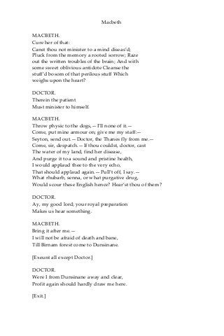 Macbeth
MACBETH.
Cure her of that:
Canst thou not minister to a mind diseas’d;
Pluck from the memory a rooted sorrow; Raze
out the written troubles of the brain; And with
some sweet oblivious antidote Cleanse the
stuff’d bosom of that perilous stuff Which
weighs upon the heart?
DOCTOR.
Therein the patient
Must minister to himself.
MACBETH.
Throw physic to the dogs,—I’ll none of it.—
Come, put mine armour on; give me my staff:—
Seyton, send out.—Doctor, the Thanes fly from me.—
Come, sir, despatch.—If thou couldst, doctor, cast
The water of my land, find her disease,
And purge it to a sound and pristine health,
I would applaud thee to the very echo,
That should applaud again.—Pull’t off, I say.—
What rhubarb, senna, or what purgative drug,
Would scour these English hence? Hear’st thou of them?
DOCTOR.
Ay, my good lord; your royal preparation
Makes us hear something.
MACBETH.
Bring it after me.—
I will not be afraid of death and bane,
Till Birnam forest come to Dunsinane.
[Exeunt all except Doctor.]
DOCTOR.
Were I from Dunsinane away and clear,
Profit again should hardly draw me here.
[Exit.]
 