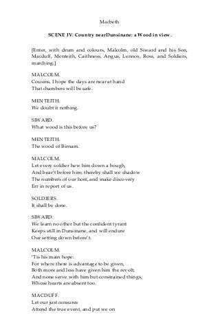 Macbeth
SCENE IV. Country nearDunsinane: a Wood in view.
[Enter, with drum and colours, Malcolm, old Siward and his Son,
Macduff, Menteith, Caithness, Angus, Lennox, Ross, and Soldiers,
marching.]
MALCOLM.
Cousins, I hope the days are near at hand
That chambers will be safe.
MENTEITH.
We doubt it nothing.
SIWARD.
What wood is this before us?
MENTEITH.
The wood of Birnam.
MALCOLM.
Let every soldier hew him down a bough,
And bear’t before him; thereby shall we shadow
The numbers of our host, and make discovery
Err in report of us.
SOLDIERS.
It shall be done.
SIWARD.
We learn no other but the confident tyrant
Keeps still in Dunsinane, and will endure
Our setting down before’t.
MALCOLM.
‘Tis his main hope:
For where there is advantage to be given,
Both more and less have given him the revolt;
And none serve with him but constrained things,
Whose hearts are absent too.
MACDUFF.
Let our just censures
Attend the true event, and put we on
 