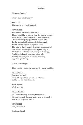 Macbeth
[Re-enter Seyton.]
Wherefore was that cry?
SEYTON.
The queen, my lord, is dead.
MACBETH.
She should have died hereafter;
There would have been a time for such a word.—
To-morrow, and to-morrow, and to-morrow,
Creeps in this petty pace from day to day,
To the last syllable of recorded time; And
all our yesterdays have lighted fools
The way to dusty death. Out, out, brief candle!
Life’s but a walking shadow; a poor player,
That struts and frets his hour upon the stage,
And then is heard no more: it is a tale
Told by an idiot, full of sound and fury,
Signifying nothing.
[Enter a Messenger.]
Thou com’st to use thy tongue; thy story quickly.
MESSENGER.
Gracious my lord,
I should report that which I say I saw,
But know not how to do it.
MACBETH.
Well, say, sir.
MESSENGER.
As I did stand my watch upon the hill,
I look’d toward Birnam, and anon, methought,
The wood began to move.
MACBETH.
Liar, and slave!
[Strikimg him.]
 