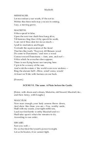 Macbeth
MESSENGER.
Let me endure your wrath, if’t be not so.
Within this three mile may you see it coming;
I say, a moving grove.
MACBETH.
If thou speak’st false,
Upon the next tree shalt thou hang alive,
Till famine cling thee: if thy speech be sooth,
I care not if thou dost for me as much.—
I pull in resolution; and begin
To doubt the equivocation of the fiend
That lies like truth. “Fear not, till Birnam wood
Do come to Dunsinane;” and now a wood
Comes toward Dunsinane.—Arm, arm, and out!—
If this which he avouches does appear,
There is nor flying hence nor tarrying here.
I ‘gin to be a-weary of the sun,
And wish the estate o’ the world were now undone.—
Ring the alarum bell!—Blow, wind! come, wrack!
At least we’ll die with harness on our back.
[Exeunt.]
SCENE VI. The same. A Plain before the Castle.
[Enter, with drum and colours, Malcolm, old Siward, Macduff, &c.,
and their Army, with boughs.]
MALCOLM.
Now near enough; your leafy screens throw down,
And show like those you are.—You, worthy uncle,
Shall with my cousin, your right-noble son,
Lead our first battle: worthy Macduff and we
Shall take upon’s what else remains to do,
According to our order.
SIWARD.
Fare you well.—
Do we but find the tyrant’s power to-night,
Let us be beaten, if we cannot fight.
 