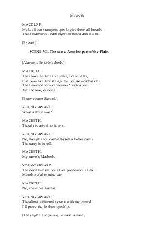 Macbeth
MACDUFF.
Make all our trumpets speak; give them all breath,
Those clamorous harbingers of blood and death.
[Exeunt.]
SCENE VII. The same. Another part of the Plain.
[Alarums. Enter Macbeth.]
MACBETH.
They have tied me to a stake; I cannot fly,
But, bear-like I must fight the course.—What’s he
That was not born of woman? Such a one
Am I to fear, or none.
[Enter young Siward.]
YOUNG SIWARD.
What is thy name?
MACBETH.
Thou’lt be afraid to hear it.
YOUNG SIWARD.
No; though thou call’st thyself a hotter name
Than any is in hell.
MACBETH.
My name’s Macbeth.
YOUNG SIWARD.
The devil himself could not pronounce a title
More hateful to mine ear.
MACBETH.
No, nor more fearful.
YOUNG SIWARD.
Thou liest, abhorred tyrant; with my sword
I’ll prove the lie thou speak’st.
[They fight, and young Seward is slain.]
 