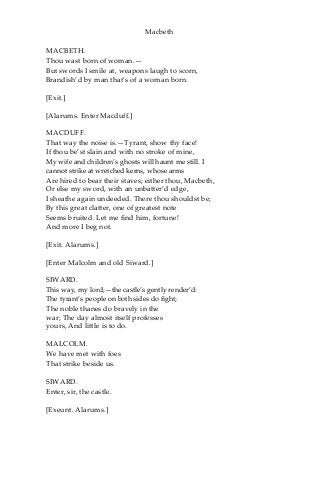 Macbeth
MACBETH.
Thou wast born of woman.—
But swords I smile at, weapons laugh to scorn,
Brandish’d by man that’s of a woman born.
[Exit.]
[Alarums. Enter Macduff.]
MACDUFF.
That way the noise is.—Tyrant, show thy face!
If thou be’st slain and with no stroke of mine,
My wife and children’s ghosts will haunt me still. I
cannot strike at wretched kerns, whose arms
Are hired to bear their staves; either thou, Macbeth,
Or else my sword, with an unbatter’d edge,
I sheathe again undeeded. There thou shouldst be;
By this great clatter, one of greatest note
Seems bruited. Let me find him, fortune!
And more I beg not.
[Exit. Alarums.]
[Enter Malcolm and old Siward.]
SIWARD.
This way, my lord;—the castle’s gently render’d:
The tyrant’s people on both sides do fight;
The noble thanes do bravely in the
war; The day almost itself professes
yours, And little is to do.
MALCOLM.
We have met with foes
That strike beside us.
SIWARD.
Enter, sir, the castle.
[Exeunt. Alarums.]
 