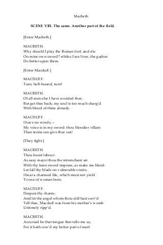 Macbeth
SCENE VIII. The same. Another part of the field.
[Enter Macbeth.]
MACBETH.
Why should I play the Roman fool, and die
On mine own sword? whiles I see lives, the gashes
Do better upon them.
[Enter Macduff.]
MACDUFF.
Turn, hell-hound, turn!
MACBETH.
Of all men else I have avoided thee:
But get thee back; my soul is too much charg’d
With blood of thine already.
MACDUFF.
I have no words,—
My voice is in my sword: thou bloodier villain
Than terms can give thee out!
[They fight.]
MACBETH.
Thou losest labour:
As easy mayst thou the intrenchant air
With thy keen sword impress, as make me bleed:
Let fall thy blade on vulnerable crests;
I bear a charmed life, which must not yield
To one of woman born.
MACDUFF.
Despair thy charm;
And let the angel whom thou still hast serv’d
Tell thee, Macduff was from his mother’s womb
Untimely ripp’d.
MACBETH.
Accursed be that tongue that tells me so,
For it hath cow’d my better part of man!
 