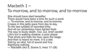 Macbeth 1 –
To-morrow, and to-morrow, and to-morrow
She should have died hereafter;
There would have been a time for such a word.
— To-morrow, and to-morrow, and to-morrow,
Creeps in this petty pace from day to day,
To the last syllable of recorded time;
And all our yesterdays have lighted fools
The way to dusty death. Out, out, brief candle!
Life's but a walking shadow, a poor player
That struts and frets his hour upon the stage
And then is heard no more. It is a tale
Told by an idiot, full of sound and fury
Signifying nothing.
— Macbeth (Act 5, Scene 5, lines 17–28)
 